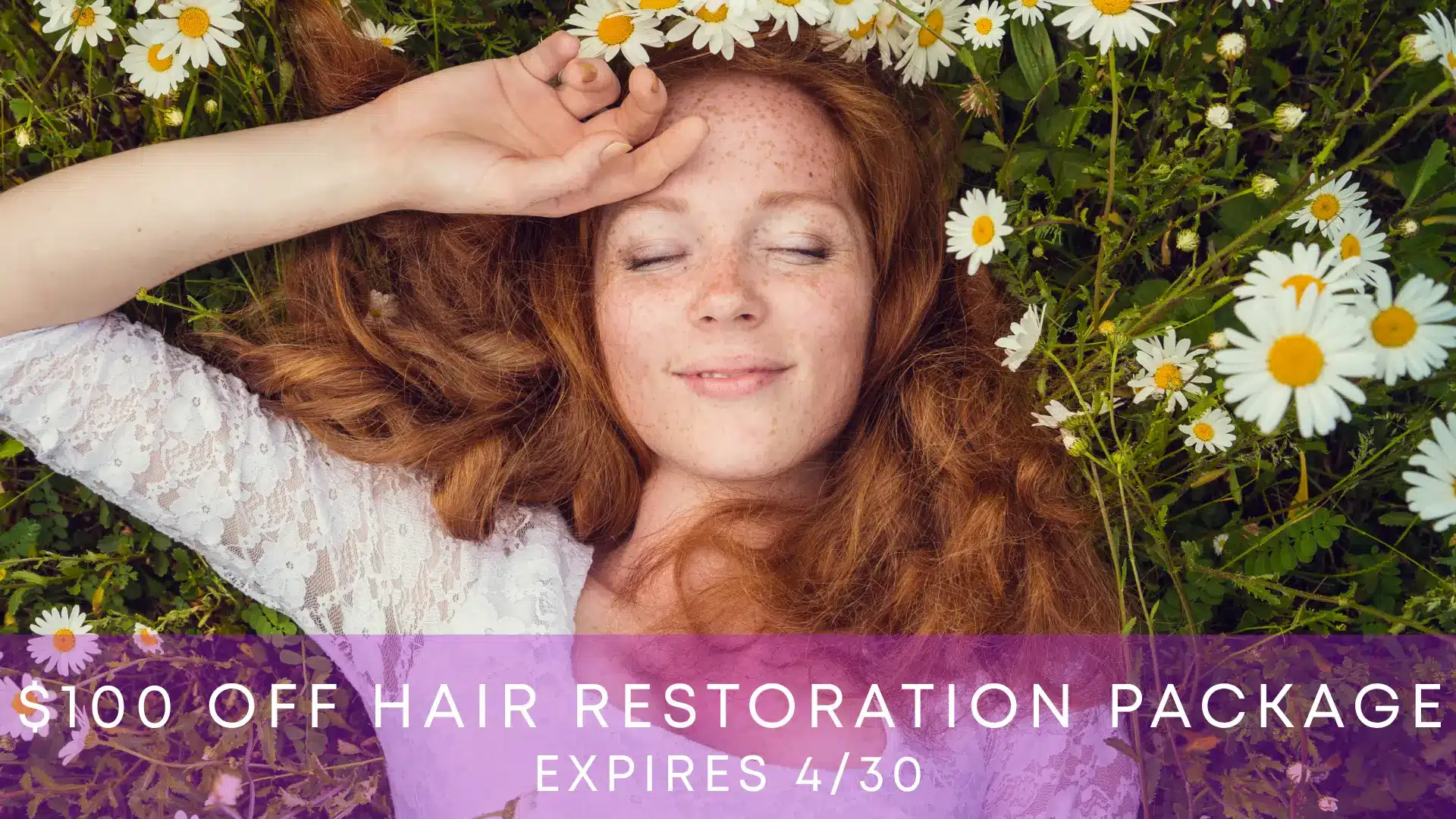 A young woman with flowing red hair lies on a bed of daisies, smiling serenely with her eyes closed. She wears a delicate lace top, surrounded by vibrant greenery and white flowers. The image promotes a special offer of $100 off a hair restoration package, with an expiration date of April 30. This scene conveys a sense of tranquility and natural beauty, emphasizing the benefits of hair restoration services. Ideal for attracting potential clients seeking hair care solutions.